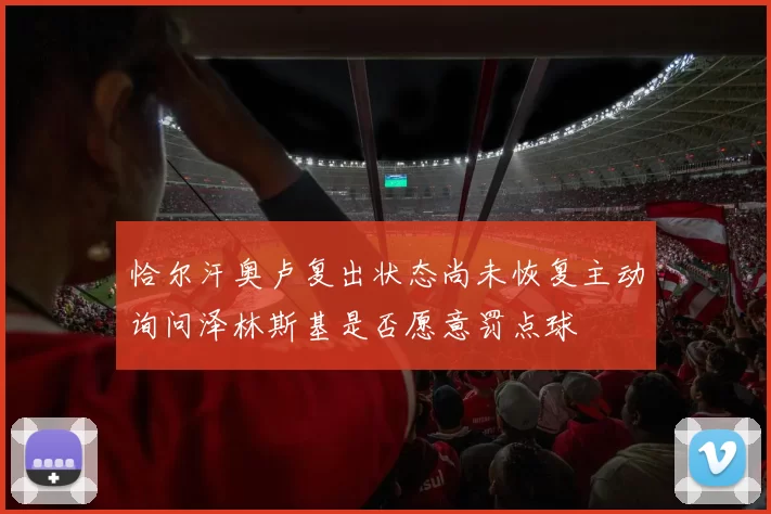 恰尔汗奥卢复出状态尚未恢复主动询问泽林斯基是否愿意罚点球