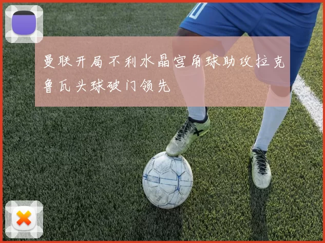 曼联开局不利水晶宫角球助攻拉克鲁瓦头球破门领先