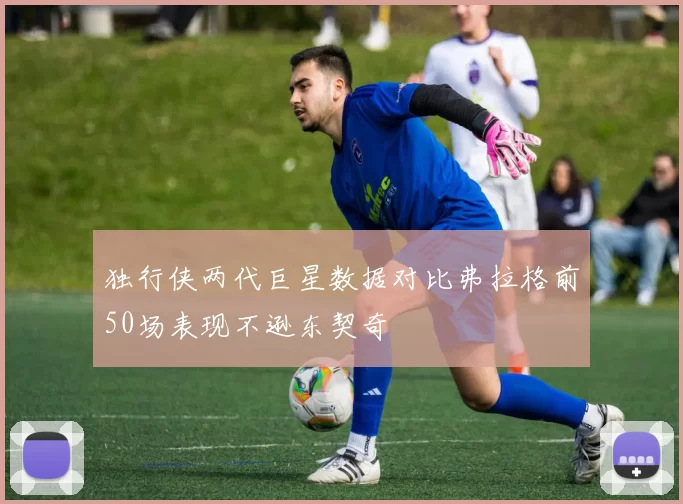 独行侠两代巨星数据对比弗拉格前50场表现不逊东契奇