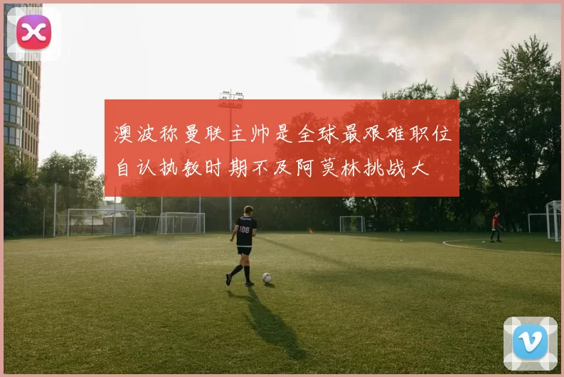 澳波称曼联主帅是全球最艰难职位自认执教时期不及阿莫林挑战大