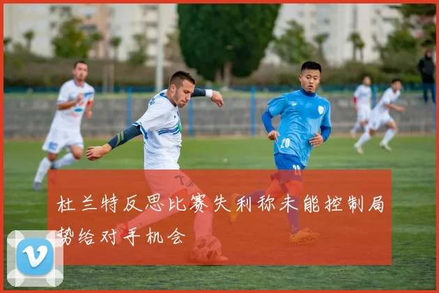 杜兰特反思比赛失利称未能控制局势给对手机会