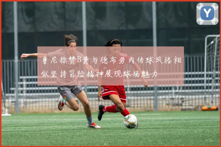 鲁尼称赞B费与德布劳内传球风格相似坚持冒险精神展现球场魅力