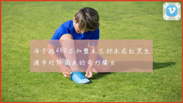 海于格480万加盟米兰却未在红黑生涯中对阵国米的奇妙缘分
