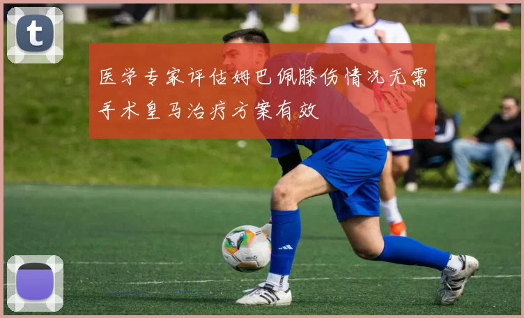医学专家评估姆巴佩膝伤情况无需手术皇马治疗方案有效