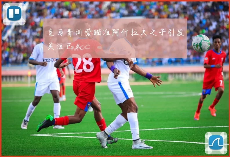 皇马青训营瞄准阿什拉夫之子引发关注已久