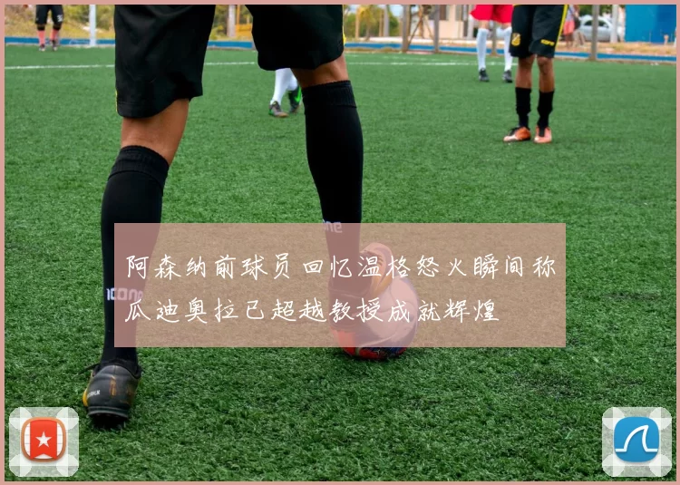阿森纳前球员回忆温格怒火瞬间称瓜迪奥拉已超越教授成就辉煌