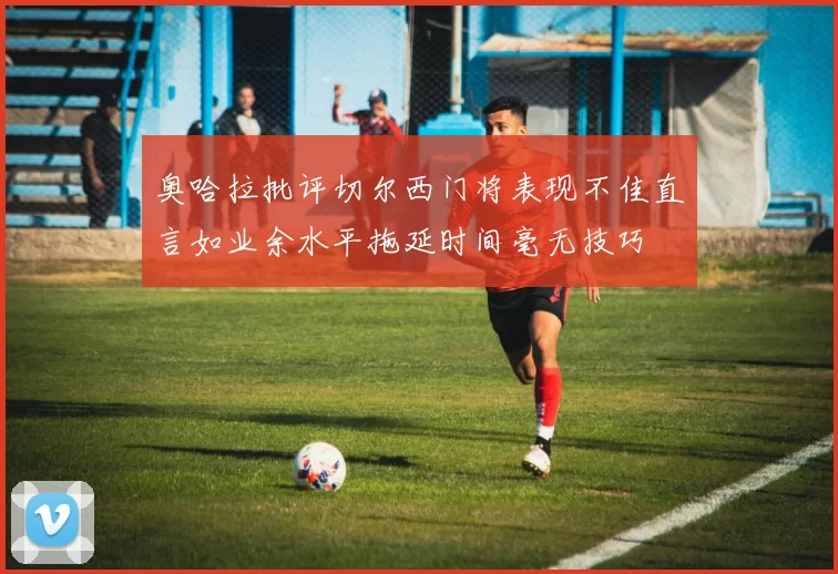 奥哈拉批评切尔西门将表现不佳直言如业余水平拖延时间毫无技巧