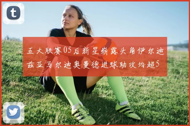 五大联赛05后新星崭露头角伊尔迪兹亚马尔迪奥曼德进球助攻均超5