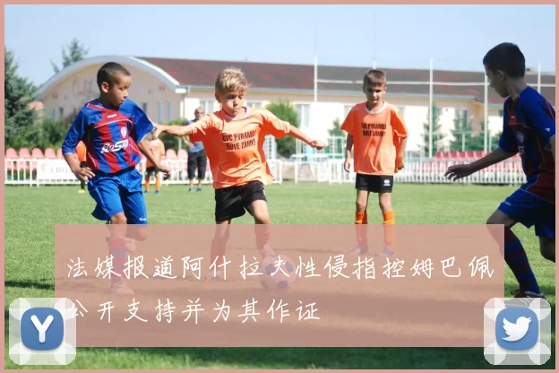 法媒报道阿什拉夫性侵指控姆巴佩公开支持并为其作证