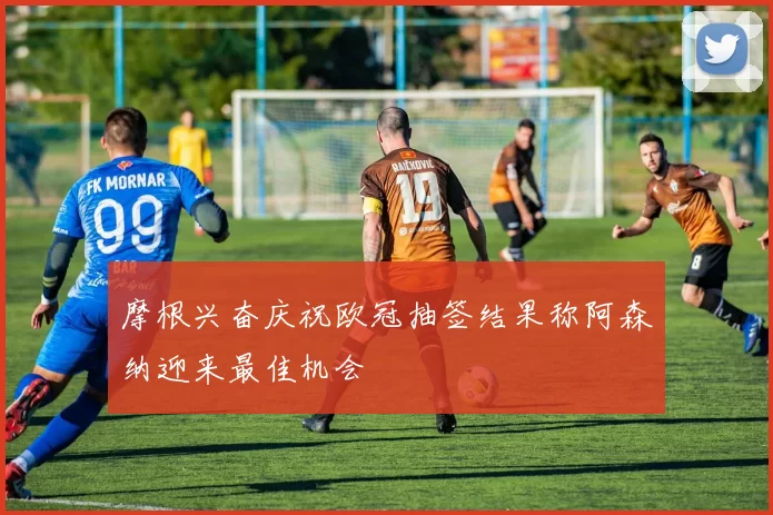 摩根兴奋庆祝欧冠抽签结果称阿森纳迎来最佳机会