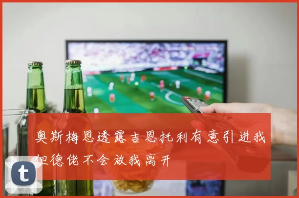 奥斯梅恩透露吉恩托利有意引进我但德佬不会放我离开