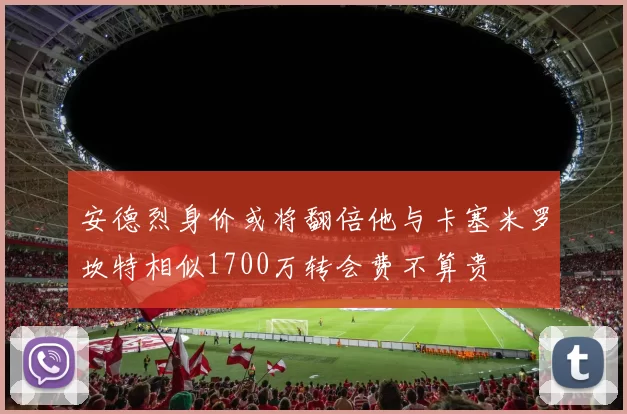 安德烈身价或将翻倍他与卡塞米罗坎特相似1700万转会费不算贵