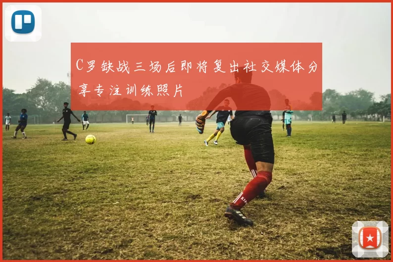 C罗缺战三场后即将复出社交媒体分享专注训练照片