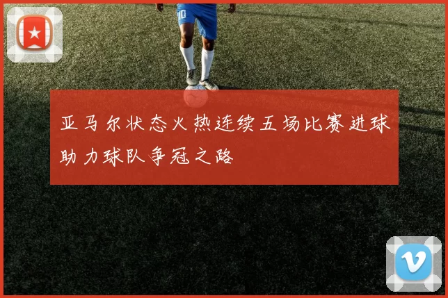 亚马尔状态火热连续五场比赛进球助力球队争冠之路