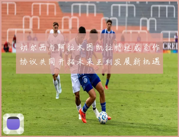 切尔西与阿拉木图凯拉特达成合作协议共同开拓未来互利发展新机遇