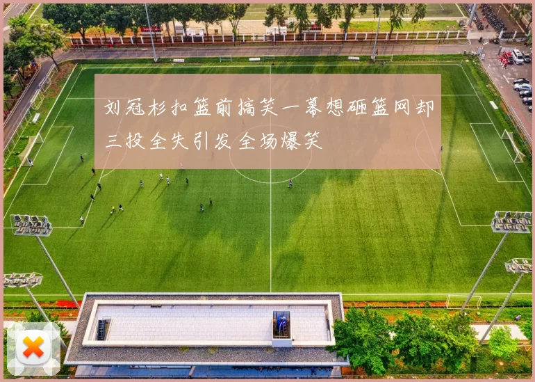 刘冠杉扣篮前搞笑一幕想砸篮网却三投全失引发全场爆笑