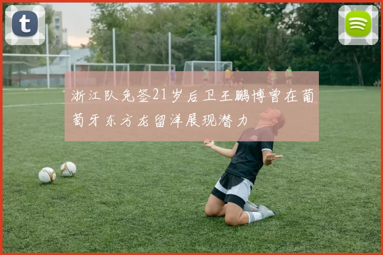 浙江队免签21岁后卫王鹏博曾在葡萄牙东方龙留洋展现潜力