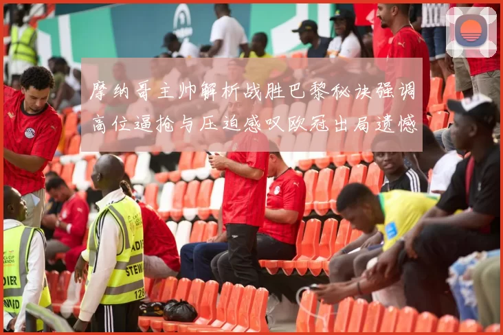 摩纳哥主帅解析战胜巴黎秘诀强调高位逼抢与压迫感叹欧冠出局遗憾