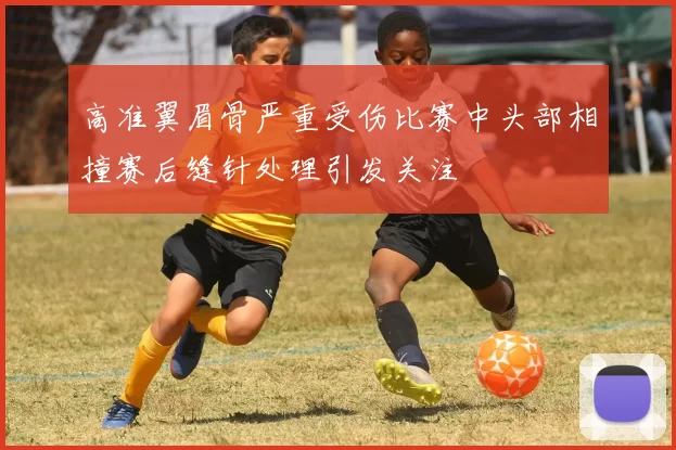 高准翼眉骨严重受伤比赛中头部相撞赛后缝针处理引发关注